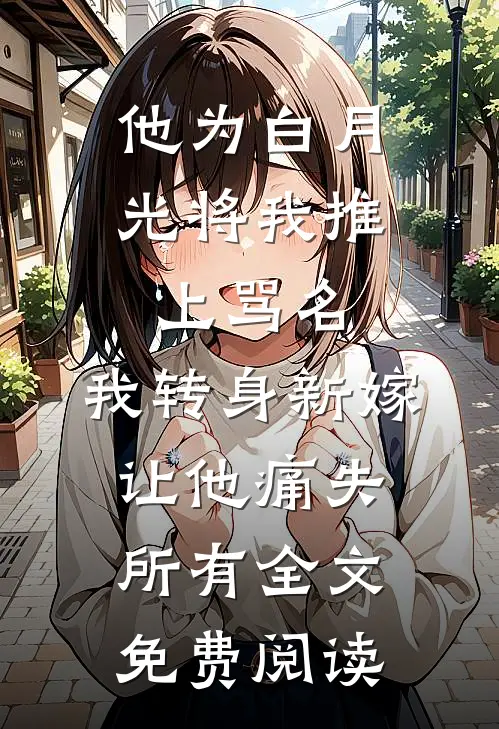 他为白月光将我推上骂名，我转身新嫁让他痛失所有全文免费阅读