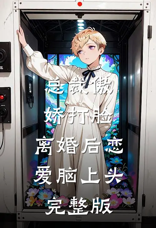 总裁傲娇打脸，离婚后恋爱脑上头完整版