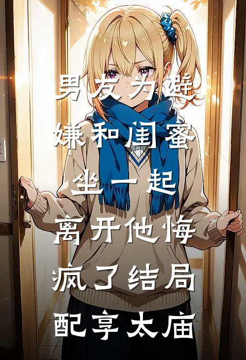 男友为避嫌和闺蜜坐一起，离开他悔疯了结局配享太庙