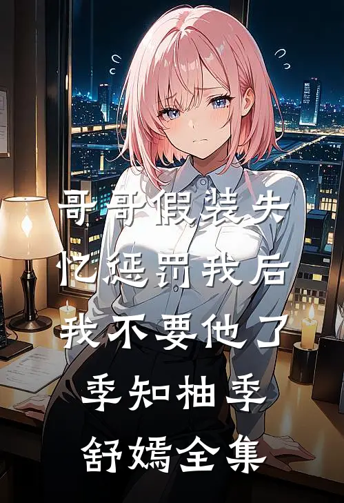 哥哥假装失忆惩罚我后，我不要他了季知柚季舒嫣全集