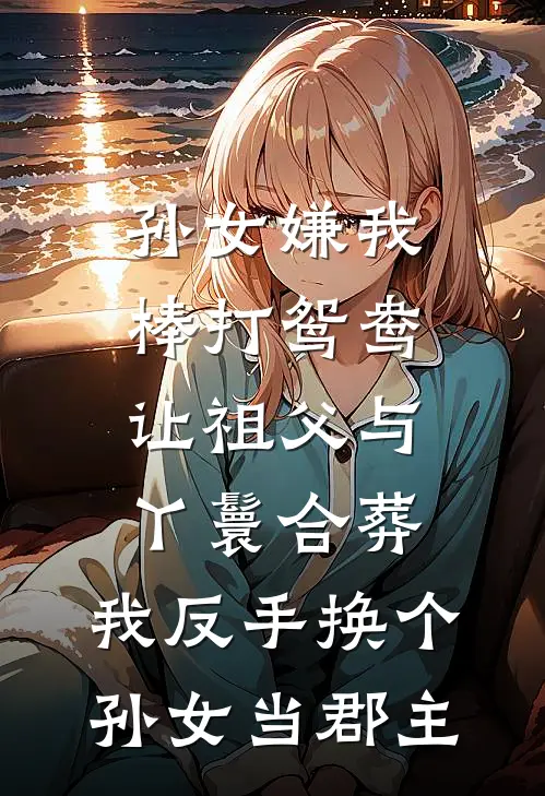 孙女嫌我棒打鸳鸯让祖父与丫鬟合葬，我反手换个孙女当郡主