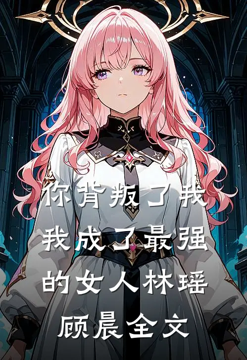 你背叛了我,我成了最强的女人林瑶顾晨全文免费