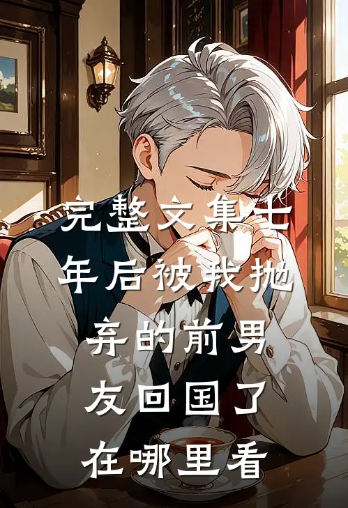 完整文集七年后被我抛弃的前男友回国了在哪里看