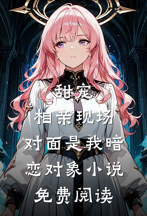 甜宠相亲现场,对面是我暗恋对象免费阅读全文